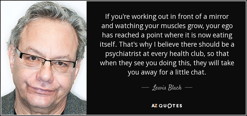 If you're working out in front of a mirror and watching your muscles grow, your ego has reached a point where it is now eating itself. That's why I believe there should be a psychiatrist at every health club, so that when they see you doing this, they will take you away for a little chat. - Lewis Black