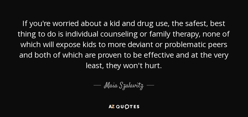 If you're worried about a kid and drug use, the safest, best thing to do is individual counseling or family therapy, none of which will expose kids to more deviant or problematic peers and both of which are proven to be effective and at the very least, they won't hurt. - Maia Szalavitz