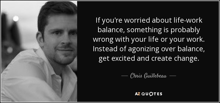 If you're worried about life-work balance, something is probably wrong with your life or your work. Instead of agonizing over balance, get excited and create change. - Chris Guillebeau