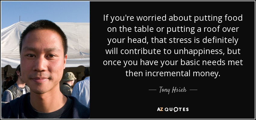 If you're worried about putting food on the table or putting a roof over your head, that stress is definitely will contribute to unhappiness, but once you have your basic needs met then incremental money. - Tony Hsieh
