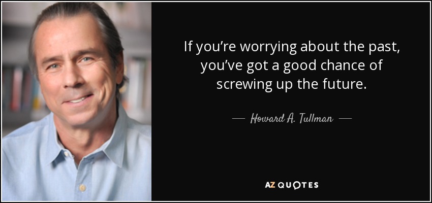 If you’re worrying about the past, you’ve got a good chance of screwing up the future. - Howard A. Tullman