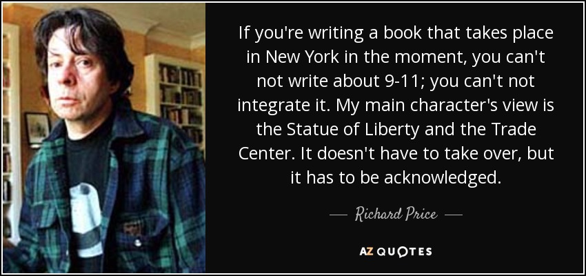 If you're writing a book that takes place in New York in the moment, you can't not write about 9-11; you can't not integrate it. My main character's view is the Statue of Liberty and the Trade Center. It doesn't have to take over, but it has to be acknowledged. - Richard Price