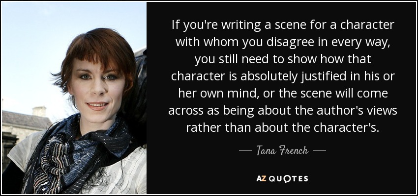 If you're writing a scene for a character with whom you disagree in every way, you still need to show how that character is absolutely justified in his or her own mind, or the scene will come across as being about the author's views rather than about the character's. - Tana French