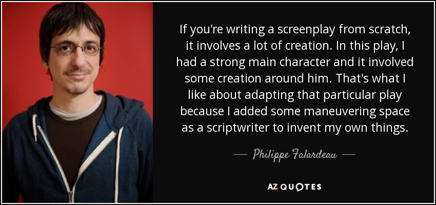 If you're writing a screenplay from scratch, it involves a lot of creation. In this play, I had a strong main character and it involved some creation around him. That's what I like about adapting that particular play because I added some maneuvering space as a scriptwriter to invent my own things. - Philippe Falardeau