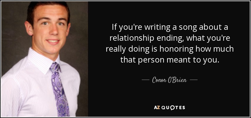 If you're writing a song about a relationship ending, what you're really doing is honoring how much that person meant to you. - Conor O'Brien