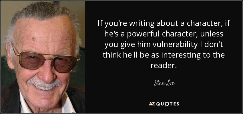 If you're writing about a character, if he's a powerful character, unless you give him vulnerability I don't think he'll be as interesting to the reader. - Stan Lee