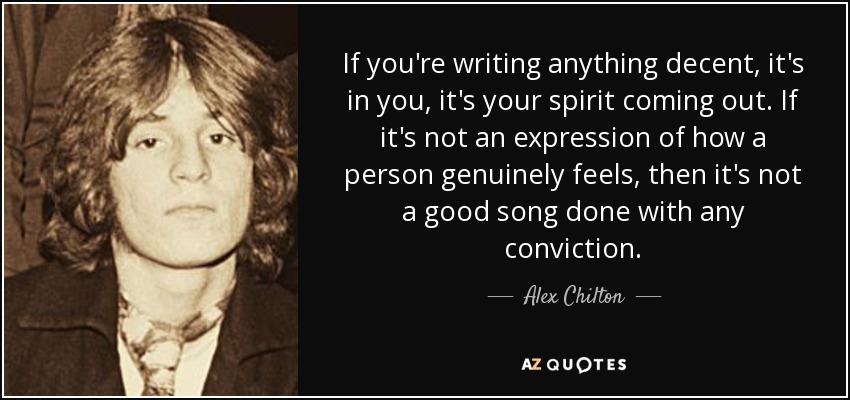 If you're writing anything decent, it's in you, it's your spirit coming out. If it's not an expression of how a person genuinely feels, then it's not a good song done with any conviction. - Alex Chilton