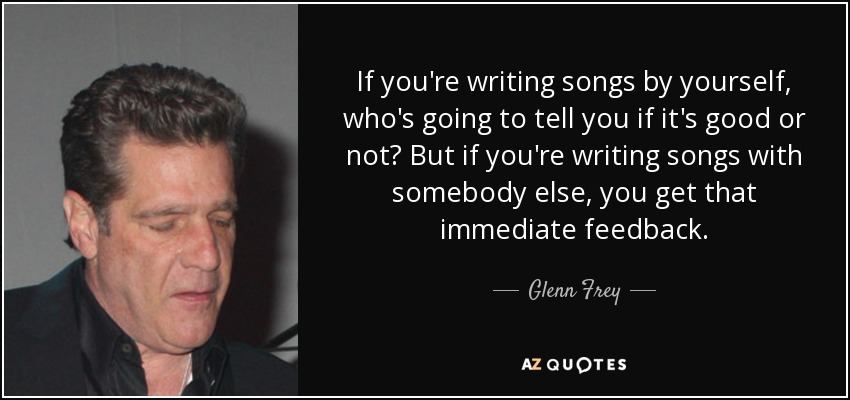 If you're writing songs by yourself, who's going to tell you if it's good or not? But if you're writing songs with somebody else, you get that immediate feedback. - Glenn Frey