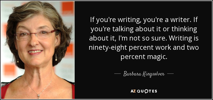 If you're writing, you're a writer. If you're talking about it or thinking about it, I'm not so sure. Writing is ninety-eight percent work and two percent magic. - Barbara Kingsolver