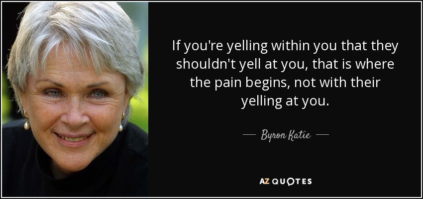 If you're yelling within you that they shouldn't yell at you, that is where the pain begins, not with their yelling at you. - Byron Katie