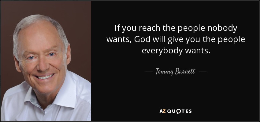 If you reach the people nobody wants, God will give you the people everybody wants. - Tommy Barnett