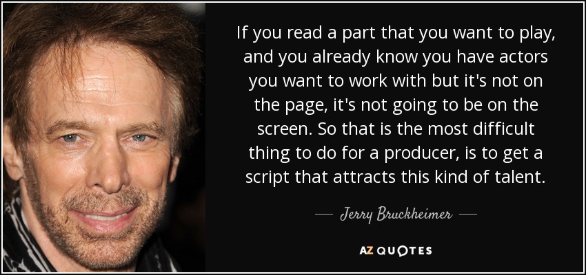 If you read a part that you want to play, and you already know you have actors you want to work with but it's not on the page, it's not going to be on the screen. So that is the most difficult thing to do for a producer, is to get a script that attracts this kind of talent. - Jerry Bruckheimer