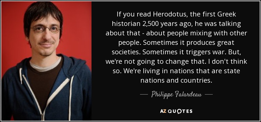 If you read Herodotus, the first Greek historian 2,500 years ago, he was talking about that - about people mixing with other people. Sometimes it produces great societies. Sometimes it triggers war. But, we're not going to change that. I don't think so. We're living in nations that are state nations and countries. - Philippe Falardeau