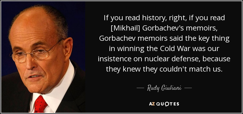 If you read history, right, if you read [Mikhail] Gorbachev's memoirs, Gorbachev memoirs said the key thing in winning the Cold War was our insistence on nuclear defense, because they knew they couldn't match us. - Rudy Giuliani