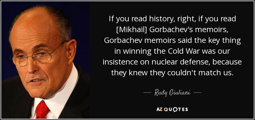 If you read history, right, if you read [Mikhail] Gorbachev's memoirs, Gorbachev memoirs said the key thing in winning the Cold War was our insistence on nuclear defense, because they knew they couldn't match us. - Rudy Giuliani