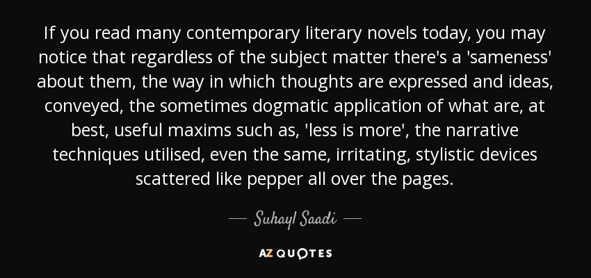 If you read many contemporary literary novels today, you may notice that regardless of the subject matter there's a 'sameness' about them, the way in which thoughts are expressed and ideas, conveyed, the sometimes dogmatic application of what are, at best, useful maxims such as, 'less is more', the narrative techniques utilised, even the same, irritating, stylistic devices scattered like pepper all over the pages. - Suhayl Saadi