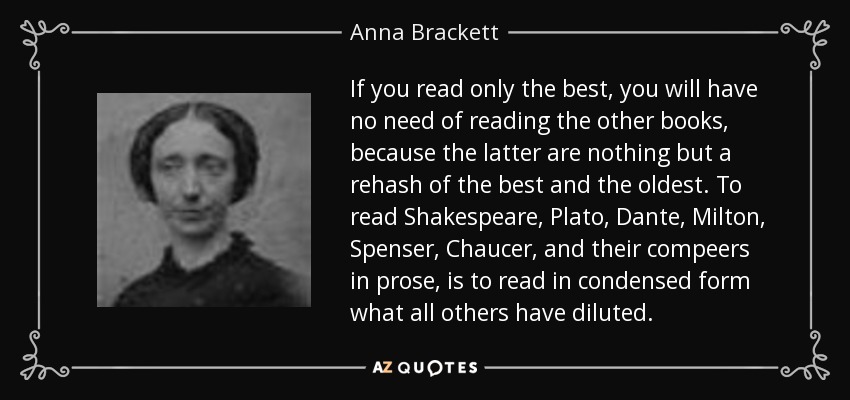 If you read only the best, you will have no need of reading the other books, because the latter are nothing but a rehash of the best and the oldest. To read Shakespeare, Plato, Dante, Milton, Spenser, Chaucer, and their compeers in prose, is to read in condensed form what all others have diluted. - Anna Brackett