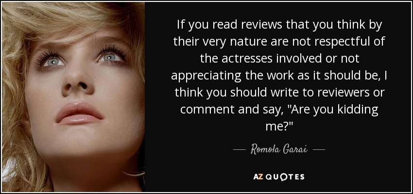 If you read reviews that you think by their very nature are not respectful of the actresses involved or not appreciating the work as it should be, I think you should write to reviewers or comment and say, 