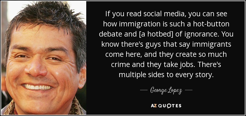 If you read social media, you can see how immigration is such a hot-button debate and [a hotbed] of ignorance. You know there's guys that say immigrants come here, and they create so much crime and they take jobs. There's multiple sides to every story. - George Lopez