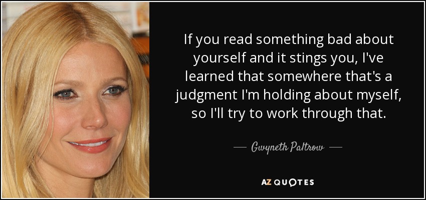 If you read something bad about yourself and it stings you, I've learned that somewhere that's a judgment I'm holding about myself, so I'll try to work through that. - Gwyneth Paltrow
