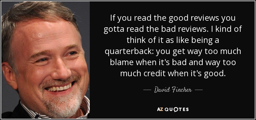 If you read the good reviews you gotta read the bad reviews. I kind of think of it as like being a quarterback: you get way too much blame when it's bad and way too much credit when it's good. - David Fincher