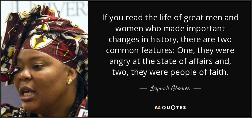 If you read the life of great men and women who made important changes in history, there are two common features: One, they were angry at the state of affairs and, two, they were people of faith. - Leymah Gbowee