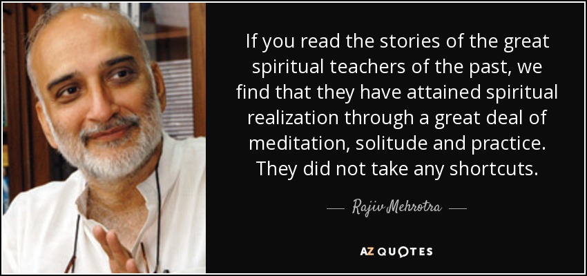 If you read the stories of the great spiritual teachers of the past, we find that they have attained spiritual realization through a great deal of meditation, solitude and practice. They did not take any shortcuts. - Rajiv Mehrotra