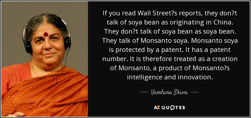 If you read Wall Streets reports, they dont talk of soya bean as originating in China. They dont talk of soya bean as soya bean. They talk of Monsanto soya. Monsanto soya is protected by a patent. It has a patent number. It is therefore treated as a creation of Monsanto, a product of Monsantos intelligence and innovation. - Vandana Shiva