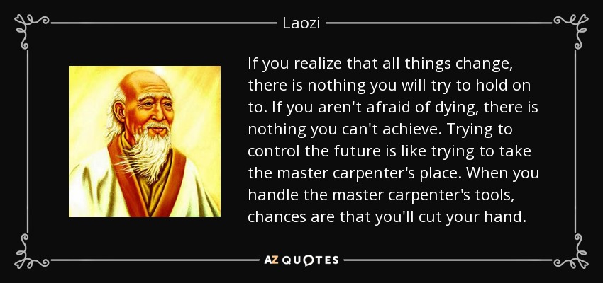 If you realize that all things change, there is nothing you will try to hold on to. If you aren't afraid of dying, there is nothing you can't achieve. Trying to control the future is like trying to take the master carpenter's place. When you handle the master carpenter's tools, chances are that you'll cut your hand. - Laozi