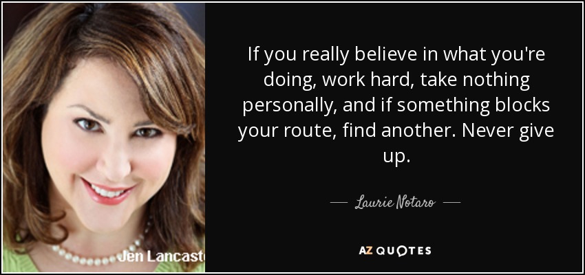 If you really believe in what you're doing, work hard, take nothing personally, and if something blocks your route, find another. Never give up. - Laurie Notaro