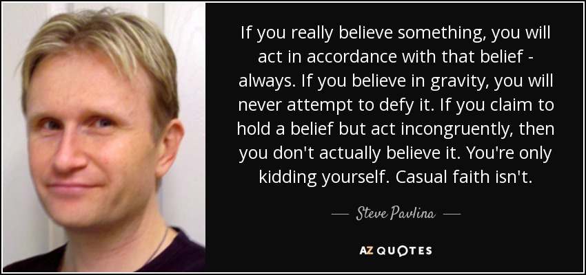 If you really believe something, you will act in accordance with that belief - always. If you believe in gravity, you will never attempt to defy it. If you claim to hold a belief but act incongruently, then you don't actually believe it. You're only kidding yourself. Casual faith isn't. - Steve Pavlina