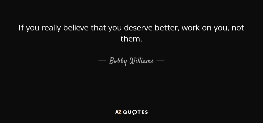 If you really believe that you deserve better, work on you, not them. - Bobby Williams