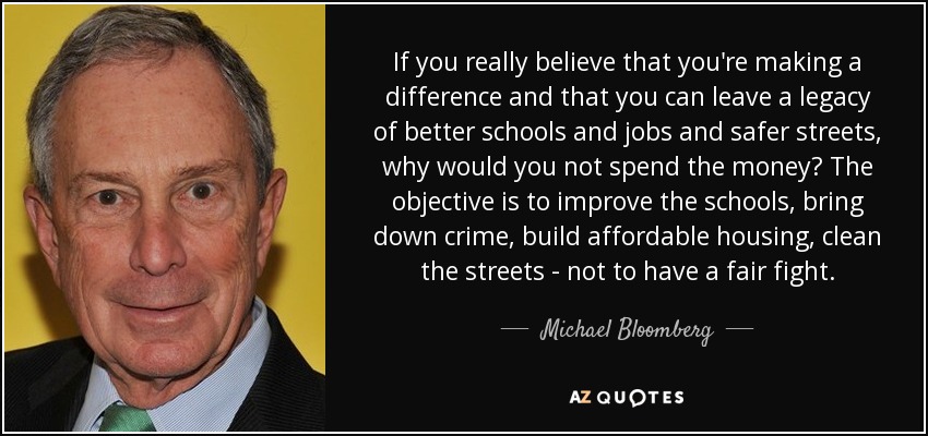 If you really believe that you're making a difference and that you can leave a legacy of better schools and jobs and safer streets, why would you not spend the money? The objective is to improve the schools, bring down crime, build affordable housing, clean the streets - not to have a fair fight. - Michael Bloomberg