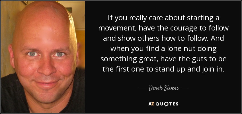 If you really care about starting a movement, have the courage to follow and show others how to follow. And when you find a lone nut doing something great, have the guts to be the first one to stand up and join in. - Derek Sivers
