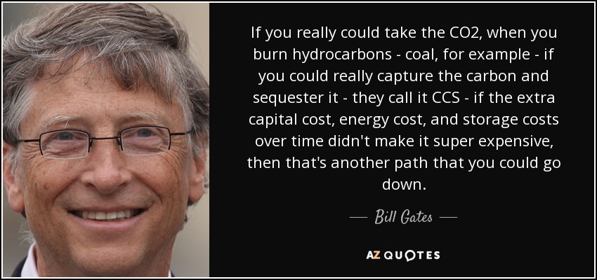 If you really could take the CO2, when you burn hydrocarbons - coal, for example - if you could really capture the carbon and sequester it - they call it CCS - if the extra capital cost, energy cost, and storage costs over time didn't make it super expensive, then that's another path that you could go down. - Bill Gates