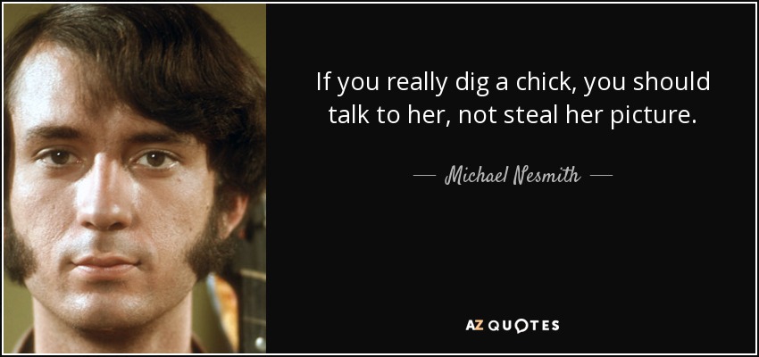 If you really dig a chick, you should talk to her, not steal her picture. - Michael Nesmith