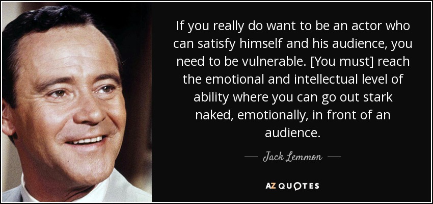 If you really do want to be an actor who can satisfy himself and his audience, you need to be vulnerable. [You must] reach the emotional and intellectual level of ability where you can go out stark naked, emotionally, in front of an audience. - Jack Lemmon