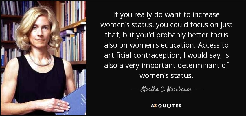 If you really do want to increase women's status, you could focus on just that, but you'd probably better focus also on women's education. Access to artificial contraception, I would say, is also a very important determinant of women's status. - Martha C. Nussbaum