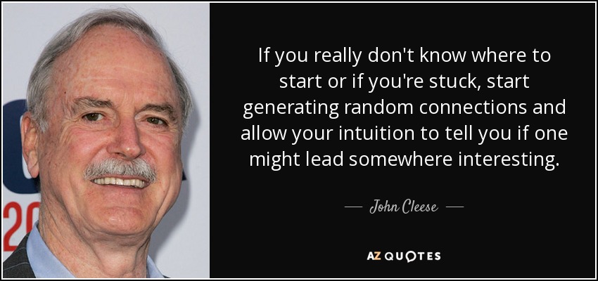 If you really don't know where to start or if you're stuck, start generating random connections and allow your intuition to tell you if one might lead somewhere interesting. - John Cleese