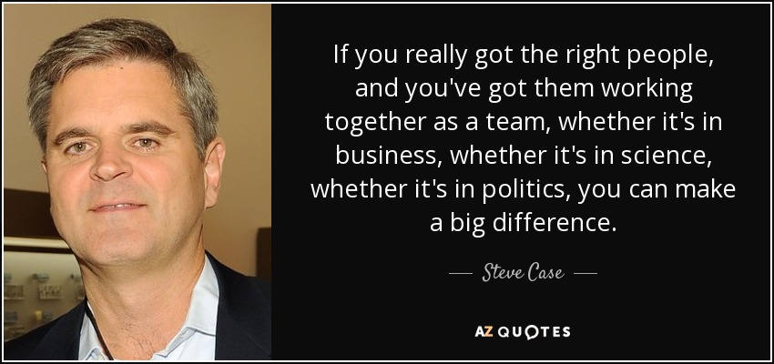 If you really got the right people, and you've got them working together as a team, whether it's in business, whether it's in science, whether it's in politics, you can make a big difference. - Steve Case