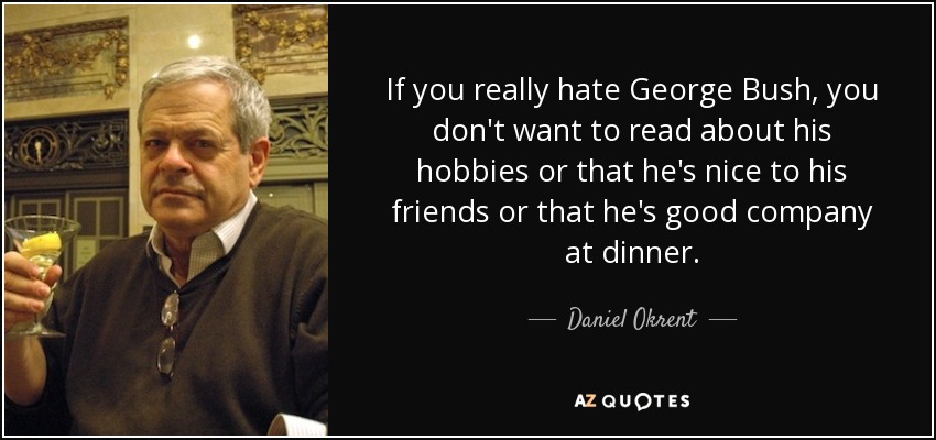 If you really hate George Bush, you don't want to read about his hobbies or that he's nice to his friends or that he's good company at dinner. - Daniel Okrent