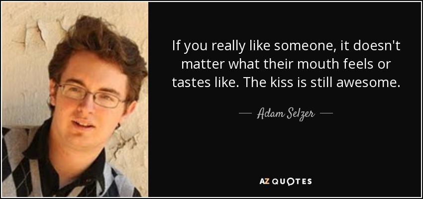 If you really like someone, it doesn't matter what their mouth feels or tastes like. The kiss is still awesome. - Adam Selzer