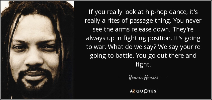 If you really look at hip-hop dance, it's really a rites-of-passage thing. You never see the arms release down. They're always up in fighting position. It's going to war. What do we say? We say your're going to battle. You go out there and fight. - Rennie Harris