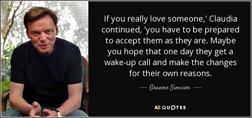 If you really love someone,' Claudia continued, 'you have to be prepared to accept them as they are. Maybe you hope that one day they get a wake-up call and make the changes for their own reasons. - Graeme Simsion