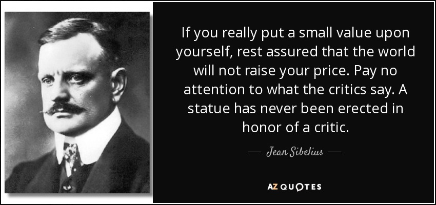 If you really put a small value upon yourself, rest assured that the world will not raise your price. Pay no attention to what the critics say. A statue has never been erected in honor of a critic. - Jean Sibelius
