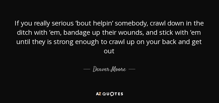 If you really serious ’bout helpin’ somebody, crawl down in the ditch with ’em, bandage up their wounds, and stick with ’em until they is strong enough to crawl up on your back and get out - Denver Moore