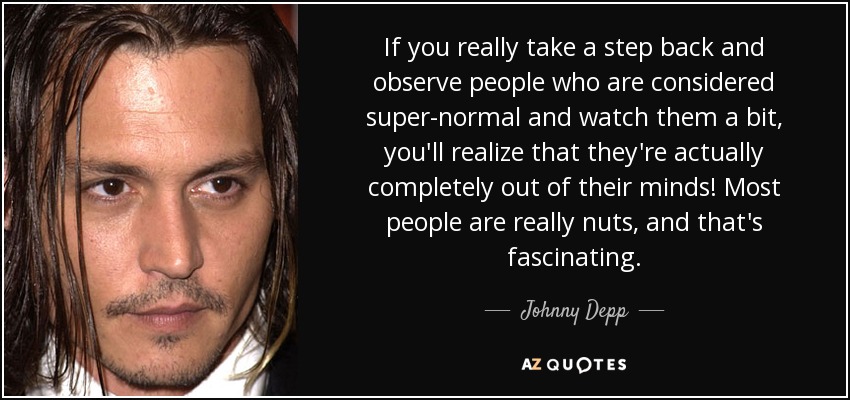 If you really take a step back and observe people who are considered super-normal and watch them a bit, you'll realize that they're actually completely out of their minds! Most people are really nuts, and that's fascinating. - Johnny Depp