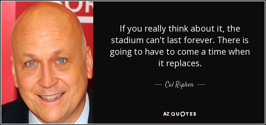 If you really think about it, the stadium can't last forever. There is going to have to come a time when it replaces. - Cal Ripken, Jr.