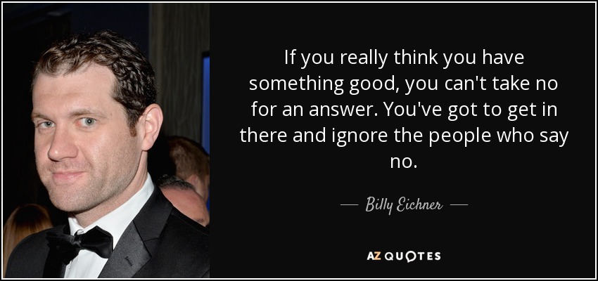 If you really think you have something good, you can't take no for an answer. You've got to get in there and ignore the people who say no. - Billy Eichner