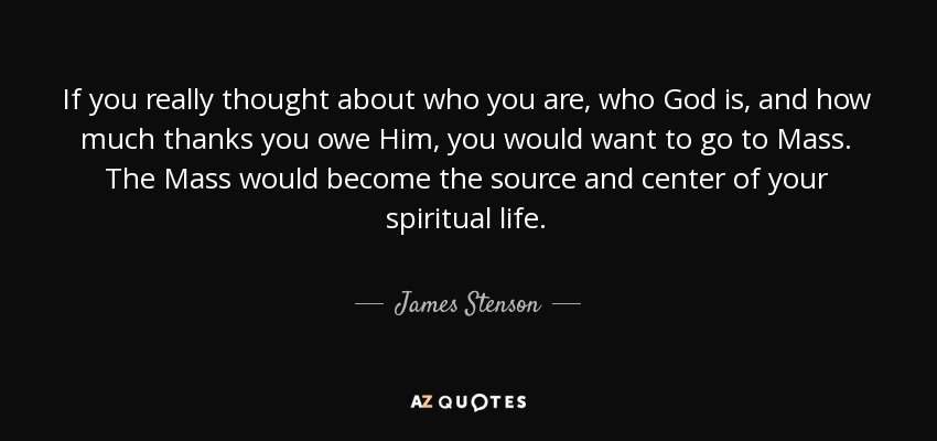 If you really thought about who you are, who God is, and how much thanks you owe Him, you would want to go to Mass. The Mass would become the source and center of your spiritual life. - James Stenson